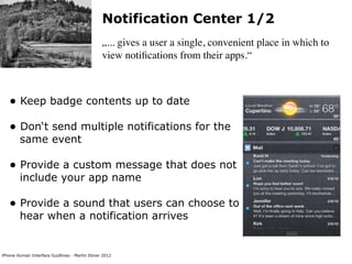 Notification Center 1/2
                                               „... gives a user a single, convenient place in which to
                                               view notiﬁcations from their apps.“



   • Keep badge contents up to date
   • Don‘t send multiple notifications for the
        same event

   • Provide a custom message that does not
        include your app name

   • Provide a sound that users can choose to
        hear when a notification arrives


iPhone Human Interface Guidlines - Martin Ebner 2012
 