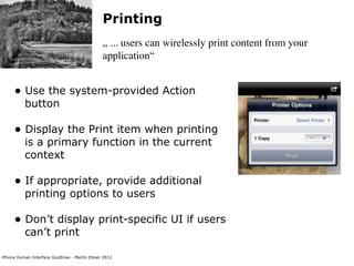 Printing
                                               „ ... users can wirelessly print content from your
                                               application“


     • Use the system-provided Action
          button

     • Display the Print item when printing
          is a primary function in the current
          context

     • If appropriate, provide additional
          printing options to users

     • Don’t display print-specific UI if users
          can’t print

iPhone Human Interface Guidlines - Martin Ebner 2012
 