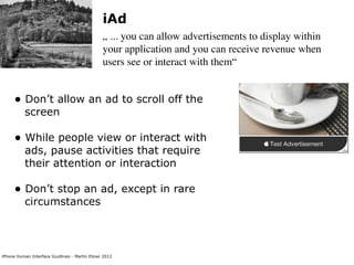 iAd
                                               „ ... you can allow advertisements to display within
                                               your application and you can receive revenue when
                                               users see or interact with them“


     • Don’t allow an ad to scroll off the
          screen

     • While people view or interact with
          ads, pause activities that require
          their attention or interaction

     • Don’t stop an ad, except in rare
          circumstances



iPhone Human Interface Guidlines - Martin Ebner 2012
 