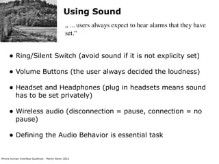 Using Sound
                                                „ ... users always expect to hear alarms that they have
                                                set.“


      • Ring/Silent Switch (avoid sound if it is not explicity set)
      • Volume Buttons (the user always decided the loudness)
      • Headset and Headphones (plug in headsets means sound
           has to be set privately)

      • Wireless audio (disconnection = pause, connection = no
           pause)

      • Defining the Audio Behavior is essential task

iPhone Human Interface Guidlines - Martin Ebner 2012
 