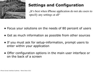 Settings and Configuration
                                                „It‘s best when iPhone application do not aks users to
                                                specify any settings at all“



      • Focus your solutions on the needs of 80 percent of users
      • Get as much information as possible from other sources
      • If you must ask for setup-information, prompt users to
           enter within your application

      • Offer configuration options in the main user interface or
           on the back of a screen



iPhone Human Interface Guidlines - Martin Ebner 2012
 
