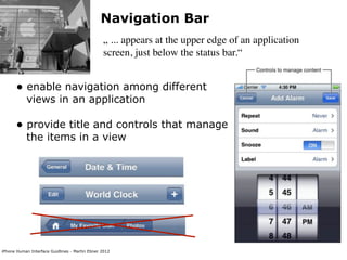 Navigation Bar
                                                „ ... appears at the upper edge of an application
                                                screen, just below the status bar.“


      • enable navigation among different
           views in an application

      • provide title and controls that manage
           the items in a view




iPhone Human Interface Guidlines - Martin Ebner 2012
 