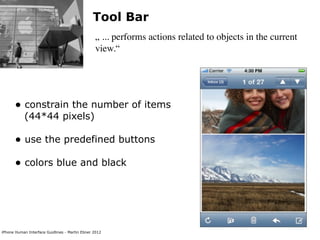 Tool Bar
                                                „ ... performs actions related to objects in the current
                                                view.“




      • constrain the number of items
           (44*44 pixels)

      • use the predefined buttons
      • colors blue and black




iPhone Human Interface Guidlines - Martin Ebner 2012
 