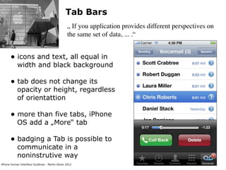 Tab Bars
                                                „ If you application provides different perspectives on
                                                the same set of data, ... .“


      • icons and text, all equal in
           width and black background

      • tab does not change its
           opacity or height, regardless
           of orientattion

      • more than five tabs, iPhone
           OS add a „More“ tab

      • badging a Tab is possible to
           communicate in a
           noninstrutive way
iPhone Human Interface Guidlines - Martin Ebner 2012
 
