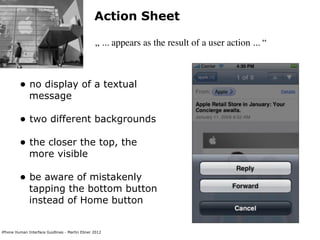 Action Sheet

                                                „ ... appears as the result of a user action ... “



         • no display of a textual
              message

         • two different backgrounds
         • the closer the top, the
              more visible

         • be aware of mistakenly
              tapping the bottom button
              instead of Home button


iPhone Human Interface Guidlines - Martin Ebner 2012
 