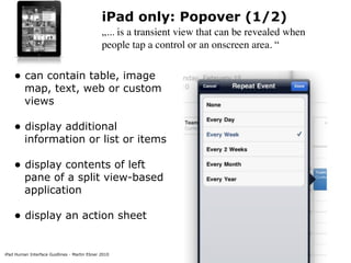 iPad only: Popover (1/2)
                                              „... is a transient view that can be revealed when
                                              people tap a control or an onscreen area. “


    • can contain table, image
         map, text, web or custom
         views

    • display additional
         information or list or items

    • display contents of left
         pane of a split view-based
         application

    • display an action sheet

iPad Human Interface Guidlines - Martin Ebner 2010
 