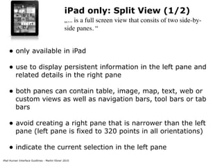 iPad only: Split View (1/2)
                                              „... is a full screen view that consits of two side-by-
                                              side panes. “


    • only available in iPad
    • use to display persistent information in the left pane and
         related details in the right pane

    • both panes can contain table, image, map, text, web or
         custom views as well as navigation bars, tool bars or tab
         bars

    • avoid creating a right pane that is narrower than the left
         pane (left pane is fixed to 320 points in all orientations)

    • indicate the current selection in the left pane
iPad Human Interface Guidlines - Martin Ebner 2010
 