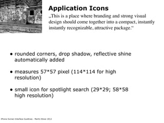 Application Icons
                                                „This is a place where branding and strong visual
                                                design should come together into a compact, instantly
                                                instantly recognizable, attractive package.“




        • rounded corners, drop shadow, reflective shine
             automatically added

        • measures 57*57 pixel (114*114 for high
             resolution)

        • small icon for spotlight search (29*29; 58*58
             high resolution)



iPhone Human Interface Guidlines - Martin Ebner 2012
 