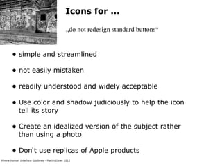 Icons for ...

                                                „do not redesign standard buttons“


        • simple and streamlined
        • not easily mistaken
        • readily understood and widely acceptable
        • Use color and shadow judiciously to help the icon
             tell its story

        • Create an idealized version of the subject rather
             than using a photo

        • Don‘t use replicas of Apple products
iPhone Human Interface Guidlines - Martin Ebner 2012
 