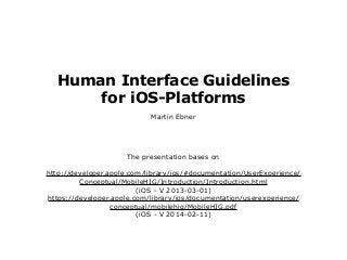 Human Interface Guidelines
for iOS-Platforms
Martin Ebner

The presentation bases on
http://developer.apple.com/library/ios/#documentation/UserExperience/
Conceptual/MobileHIG/Introduction/Introduction.html
(iOS - V 2013-03-01)
https://developer.apple.com/library/ios/documentation/userexperience/
conceptual/mobilehig/MobileHIG.pdf
(iOS - V 2014-02-11)

 