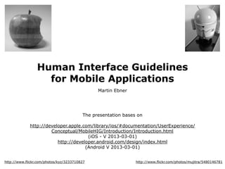 Human Interface Guidelines
                   for Mobile Applications
                                               Martin Ebner




                                         The presentation bases on

             http://developer.apple.com/library/ios/#documentation/UserExperience/
                      Conceptual/MobileHIG/Introduction/Introduction.html
                                      (iOS - V 2013-03-01)
                         http://developer.android.com/design/index.html
                                     (Android V 2013-03-01)


http://www.flickr.com/photos/kyz/3233710827                    http://www.flickr.com/photos/mujitra/5480146781
 