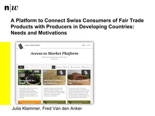 A Platform to Connect Swiss Consumers of Fair Trade
Products with Producers in Developing Countries:
Needs and Motivations
Julia Klammer, Fred Van den Anker
 