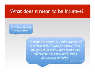 What does it mean to be Intuitive?

“Easy to use and 
  understand” 


               “A technical system is, in the context of 
                a certain task, intuitively usable while 
                the particular user is able to interact 
                   effectively, not consciously using 
                         previous knowledge” 
                                              ‐ [Naumann et al] 
 