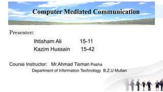 Presenter:
Ihtisham Ali 15-11
Kazim Hussain 15-42
Course Instructor: Mr.Ahmad Tisman Pasha
Department of Information Technology B.Z.U Multan
Computer Mediated Communication
 