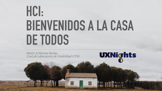 HCI:
BIENVENIDOS A LA CASA
DE TODOS
Mario A Moreno Rocha
UsaLab Laboratorio de Usabilidad UTM
 