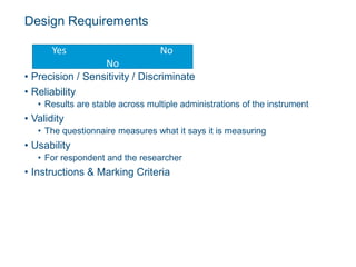 Design Requirements
• Precision / Sensitivity / Discriminate
• Reliability
• Results are stable across multiple administrations of the instrument
• Validity
• The questionnaire measures what it says it is measuring
• Usability
• For respondent and the researcher
• Instructions & Marking Criteria
Yes No
No
 