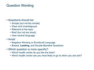 Question Wording
• Questions should be:
• Simple (but not too simple)
• Clear and Unambiguous
• Relevant to the topic
• Brief (but not too short)
• User neutral language
• Avoid
• Negative Wording or Emotional Language
• Biased, Leading, and Double-Barreled Questions
• Which question is more specific?
• Which health center do you like the best?
• Which health center are you most likely to go to when you are sick?
 