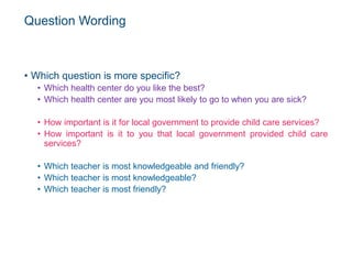 Question Wording
• Which question is more specific?
• Which health center do you like the best?
• Which health center are you most likely to go to when you are sick?
• How important is it for local government to provide child care services?
• How important is it to you that local government provided child care
services?
• Which teacher is most knowledgeable and friendly?
• Which teacher is most knowledgeable?
• Which teacher is most friendly?
 