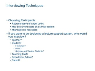 Interviewing Techniques
• Choosing Participants
• Representative of target users
• May be current users of a similar system
• Might also be non-users
• If you were to be designing a lecture support system, who would
you interview?
• Teacher?
• Student?
• Freshman?
• Ph.D.?
• Stronger and Weaker Students?
• Teaching Staff?
• Department Admin?
• Parent?
 