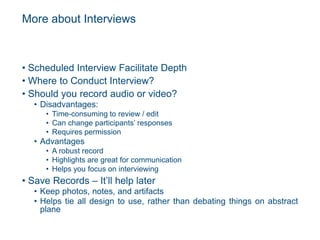 More about Interviews
• Scheduled Interview Facilitate Depth
• Where to Conduct Interview?
• Should you record audio or video?
• Disadvantages:
• Time-consuming to review / edit
• Can change participants’ responses
• Requires permission
• Advantages
• A robust record
• Highlights are great for communication
• Helps you focus on interviewing
• Save Records – It’ll help later
• Keep photos, notes, and artifacts
• Helps tie all design to use, rather than debating things on abstract
plane
 