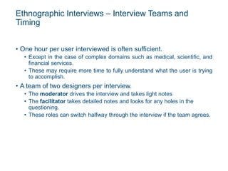 Ethnographic Interviews – Interview Teams and
Timing
• One hour per user interviewed is often sufficient.
• Except in the case of complex domains such as medical, scientific, and
financial services.
• These may require more time to fully understand what the user is trying
to accomplish.
• A team of two designers per interview.
• The moderator drives the interview and takes light notes
• The facilitator takes detailed notes and looks for any holes in the
questioning.
• These roles can switch halfway through the interview if the team agrees.
 