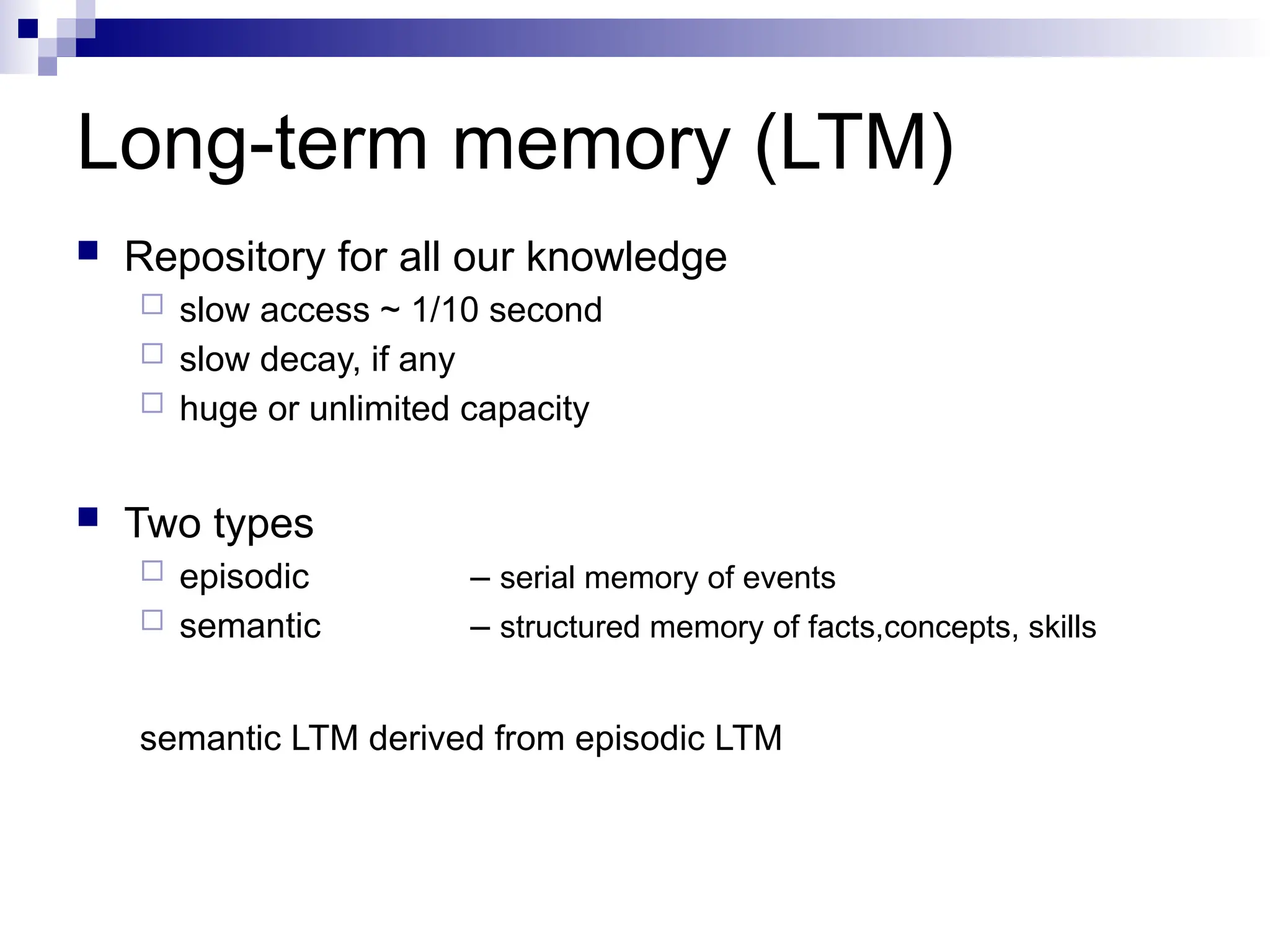 Long-term memory (LTM)
 Repository for all our knowledge
 slow access ~ 1/10 second
 slow decay, if any
 huge or unlimited capacity
 Two types
 episodic – serial memory of events
 semantic – structured memory of facts,concepts, skills
semantic LTM derived from episodic LTM
 