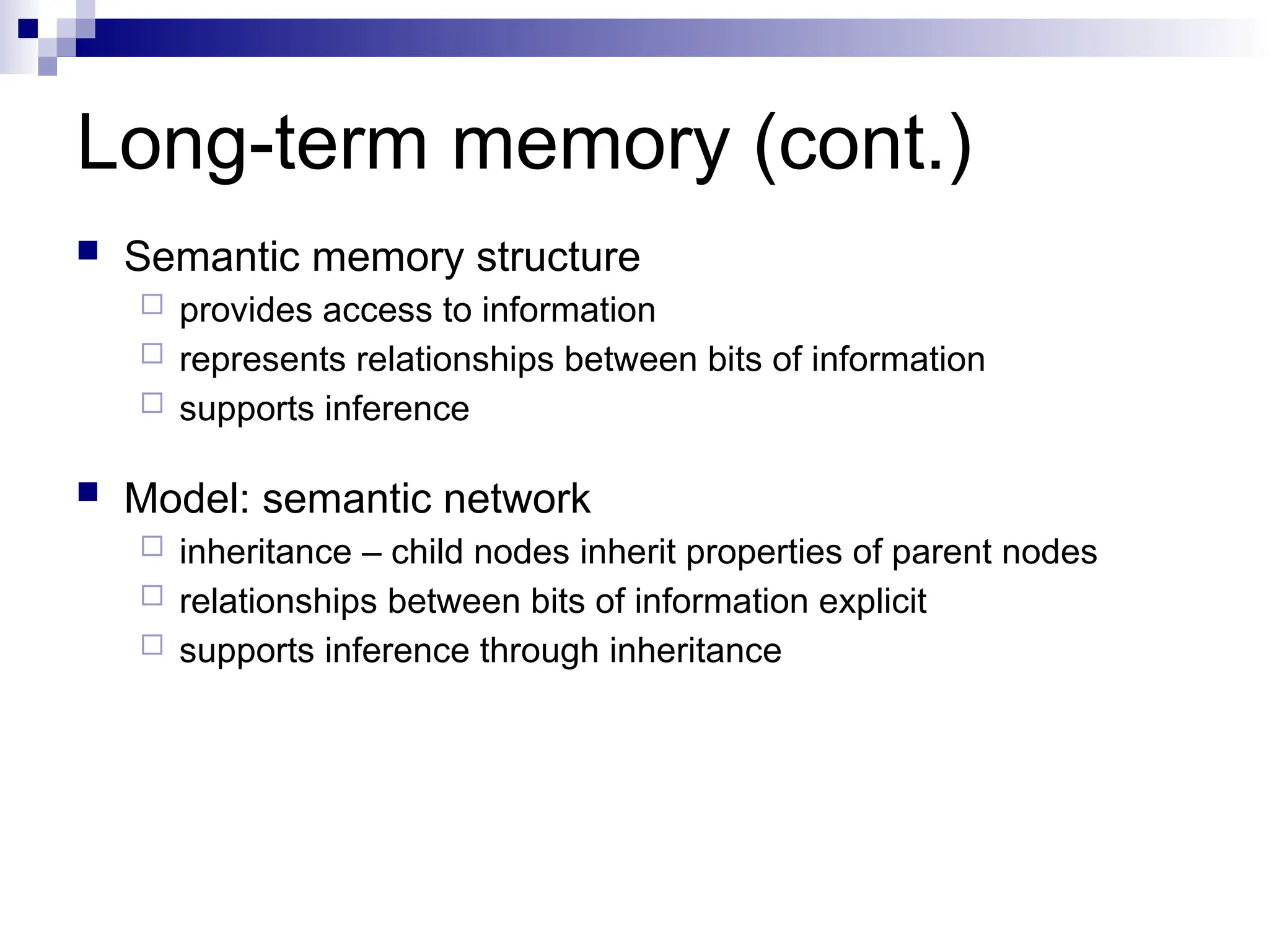 Long-term memory (cont.)
 Semantic memory structure
 provides access to information
 represents relationships between bits of information
 supports inference
 Model: semantic network
 inheritance – child nodes inherit properties of parent nodes
 relationships between bits of information explicit
 supports inference through inheritance
 
