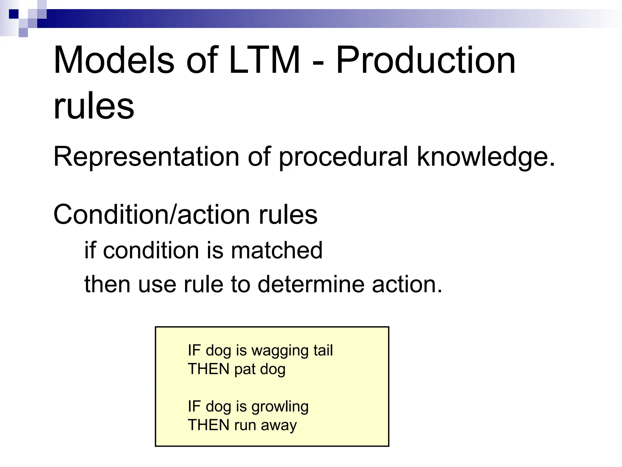Models of LTM - Production
rules
Representation of procedural knowledge.
Condition/action rules
if condition is matched
then use rule to determine action.
IF dog is wagging tail
THEN pat dog
IF dog is growling
THEN run away
 