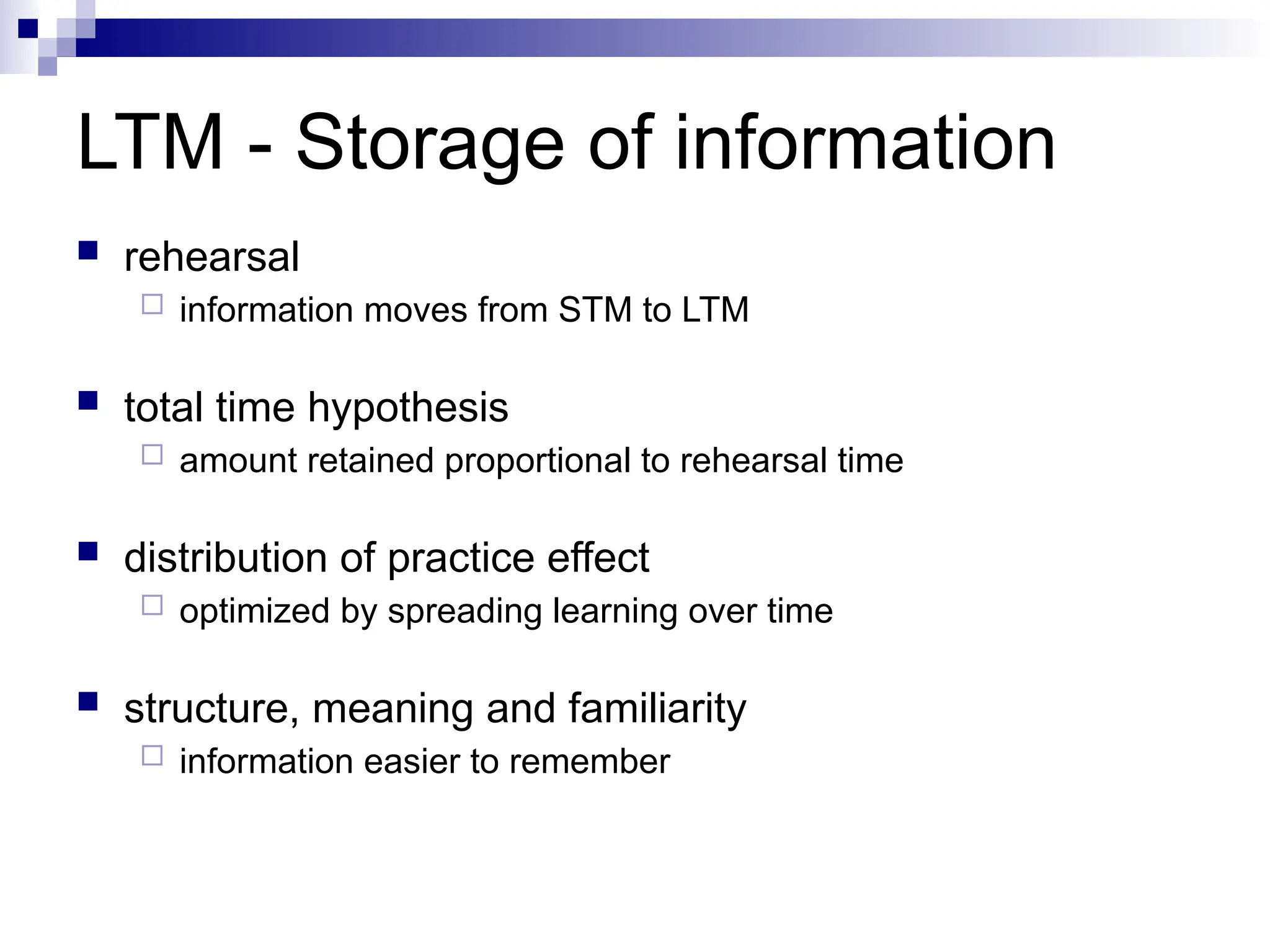 LTM - Storage of information
 rehearsal
 information moves from STM to LTM
 total time hypothesis
 amount retained proportional to rehearsal time
 distribution of practice effect
 optimized by spreading learning over time
 structure, meaning and familiarity
 information easier to remember
 