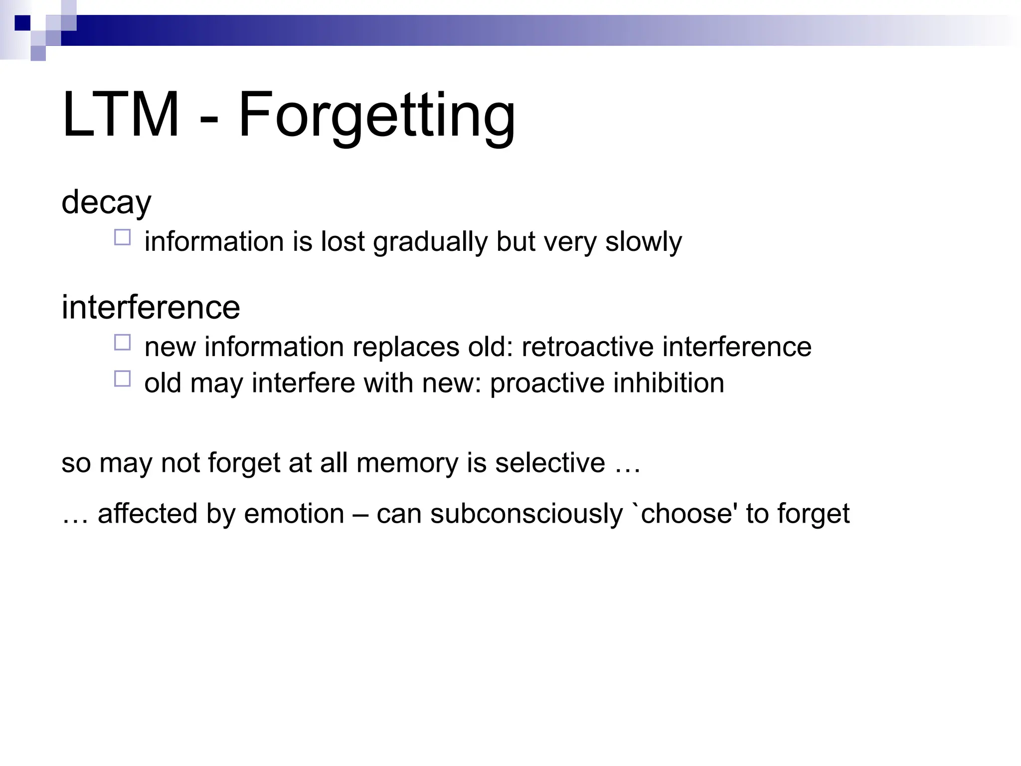 LTM - Forgetting
decay
 information is lost gradually but very slowly
interference
 new information replaces old: retroactive interference
 old may interfere with new: proactive inhibition
so may not forget at all memory is selective …
… affected by emotion – can subconsciously `choose' to forget
 