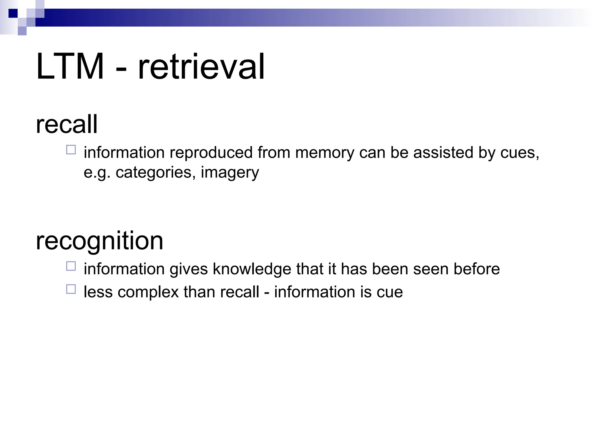 LTM - retrieval
recall
 information reproduced from memory can be assisted by cues,
e.g. categories, imagery
recognition
 information gives knowledge that it has been seen before
 less complex than recall - information is cue
 
