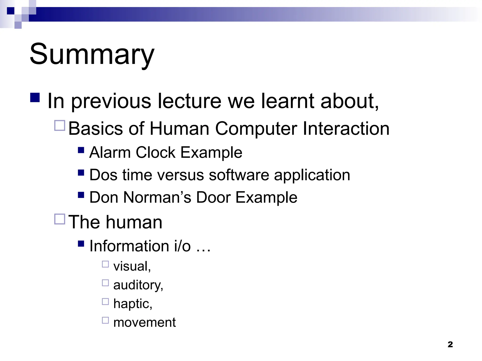 2
Summary
 In previous lecture we learnt about,
Basics of Human Computer Interaction
 Alarm Clock Example
 Dos time versus software application
 Don Norman’s Door Example
The human
 Information i/o …
 visual,
 auditory,
 haptic,
 movement
 