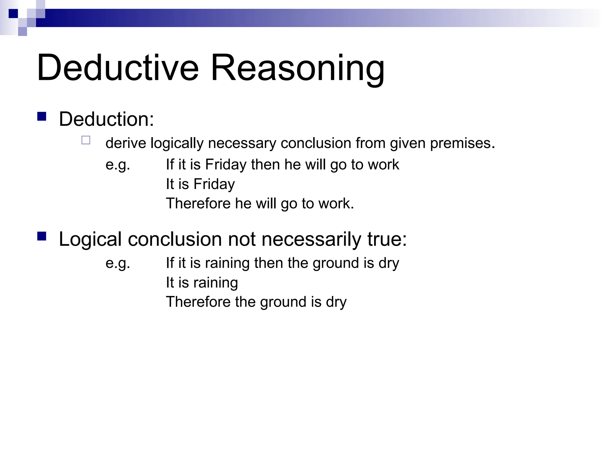 Deductive Reasoning
 Deduction:
 derive logically necessary conclusion from given premises.
e.g. If it is Friday then he will go to work
It is Friday
Therefore he will go to work.
 Logical conclusion not necessarily true:
e.g. If it is raining then the ground is dry
It is raining
Therefore the ground is dry
 