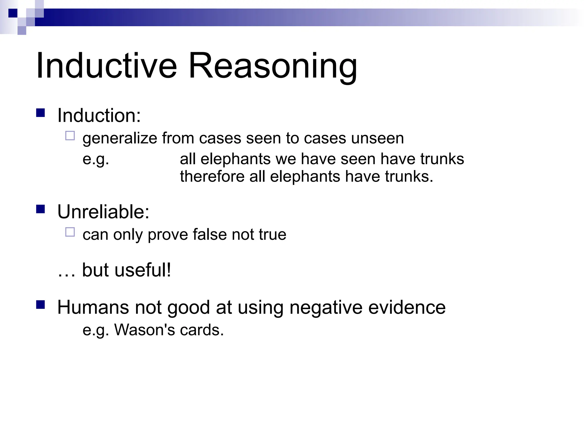Inductive Reasoning
 Induction:
 generalize from cases seen to cases unseen
e.g. all elephants we have seen have trunks
therefore all elephants have trunks.
 Unreliable:
 can only prove false not true
… but useful!
 Humans not good at using negative evidence
e.g. Wason's cards.
 