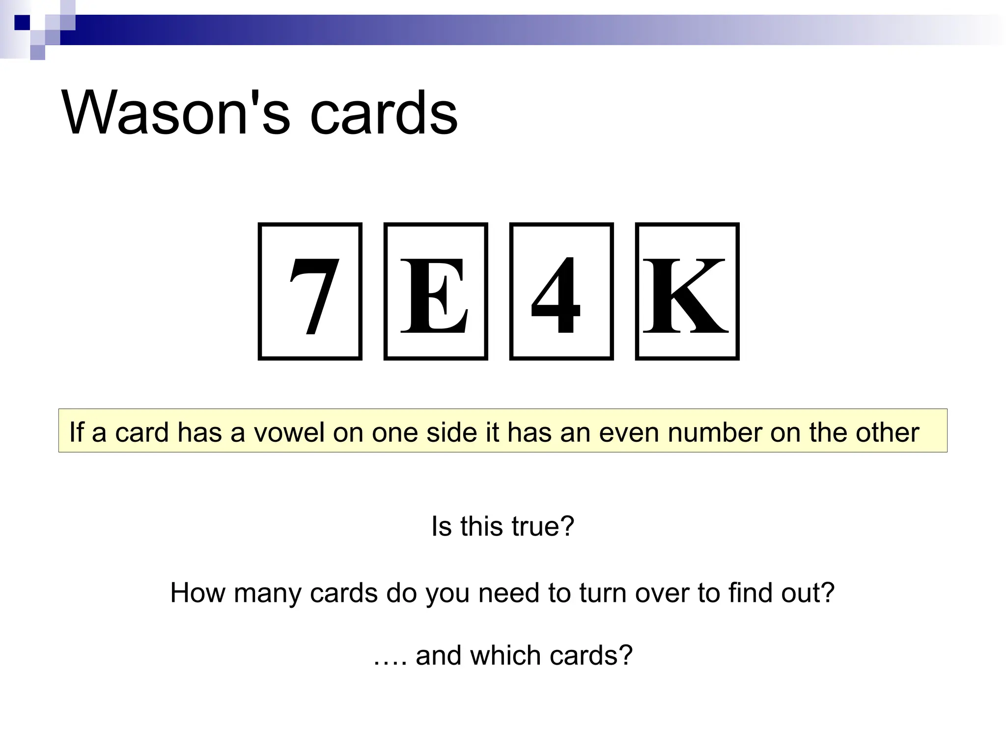 Wason's cards
Is this true?
How many cards do you need to turn over to find out?
…. and which cards?
If a card has a vowel on one side it has an even number on the other
7 E 4 K
 