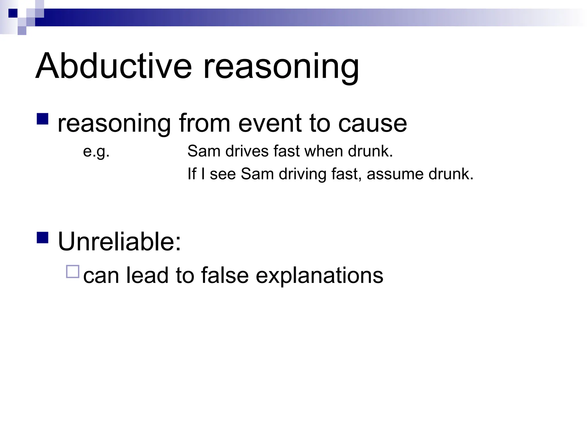 Abductive reasoning
 reasoning from event to cause
e.g. Sam drives fast when drunk.
If I see Sam driving fast, assume drunk.
 Unreliable:
can lead to false explanations
 