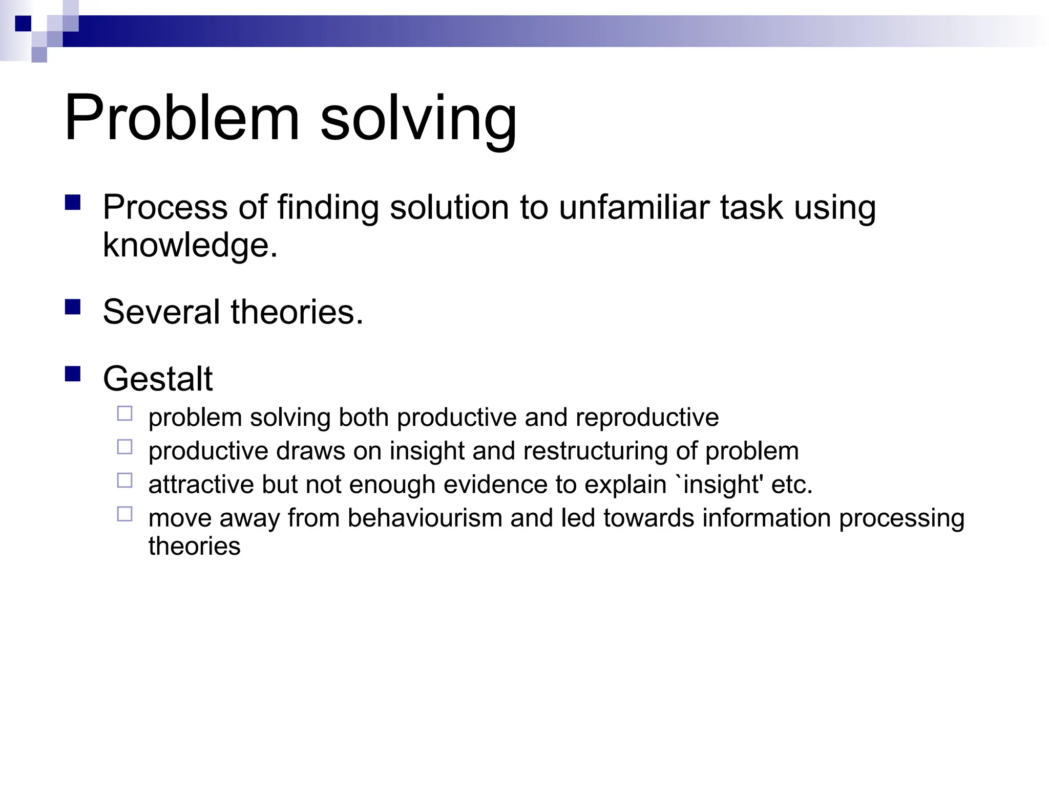 Problem solving
 Process of finding solution to unfamiliar task using
knowledge.
 Several theories.
 Gestalt
 problem solving both productive and reproductive
 productive draws on insight and restructuring of problem
 attractive but not enough evidence to explain `insight' etc.
 move away from behaviourism and led towards information processing
theories
 