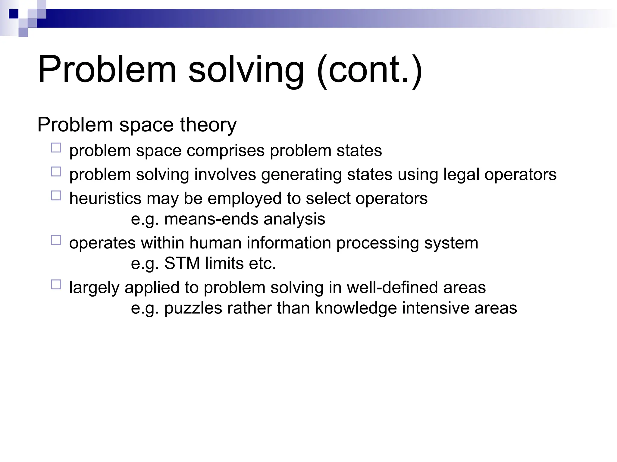 Problem solving (cont.)
Problem space theory
 problem space comprises problem states
 problem solving involves generating states using legal operators
 heuristics may be employed to select operators
e.g. means-ends analysis
 operates within human information processing system
e.g. STM limits etc.
 largely applied to problem solving in well-defined areas
e.g. puzzles rather than knowledge intensive areas
 