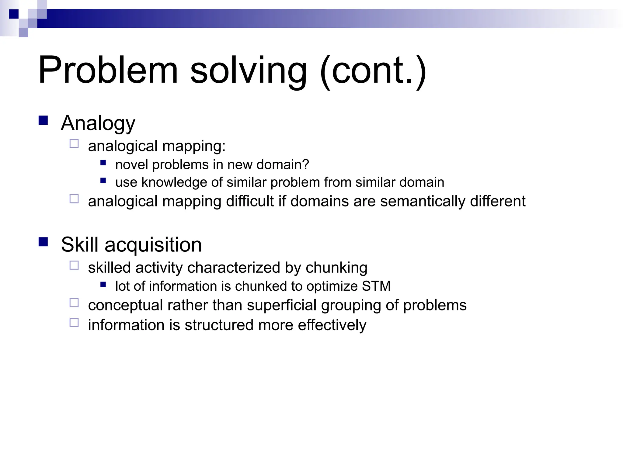 Problem solving (cont.)
 Analogy
 analogical mapping:
 novel problems in new domain?
 use knowledge of similar problem from similar domain
 analogical mapping difficult if domains are semantically different
 Skill acquisition
 skilled activity characterized by chunking
 lot of information is chunked to optimize STM
 conceptual rather than superficial grouping of problems
 information is structured more effectively
 