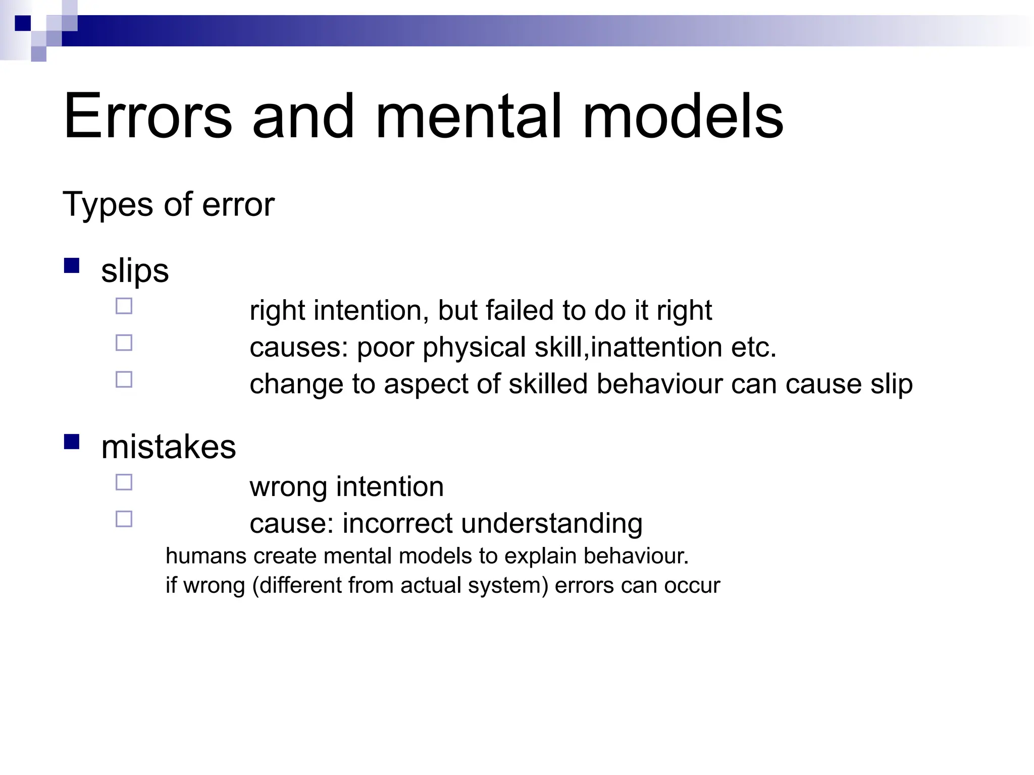 Errors and mental models
Types of error
 slips
 right intention, but failed to do it right
 causes: poor physical skill,inattention etc.
 change to aspect of skilled behaviour can cause slip
 mistakes
 wrong intention
 cause: incorrect understanding
humans create mental models to explain behaviour.
if wrong (different from actual system) errors can occur
 