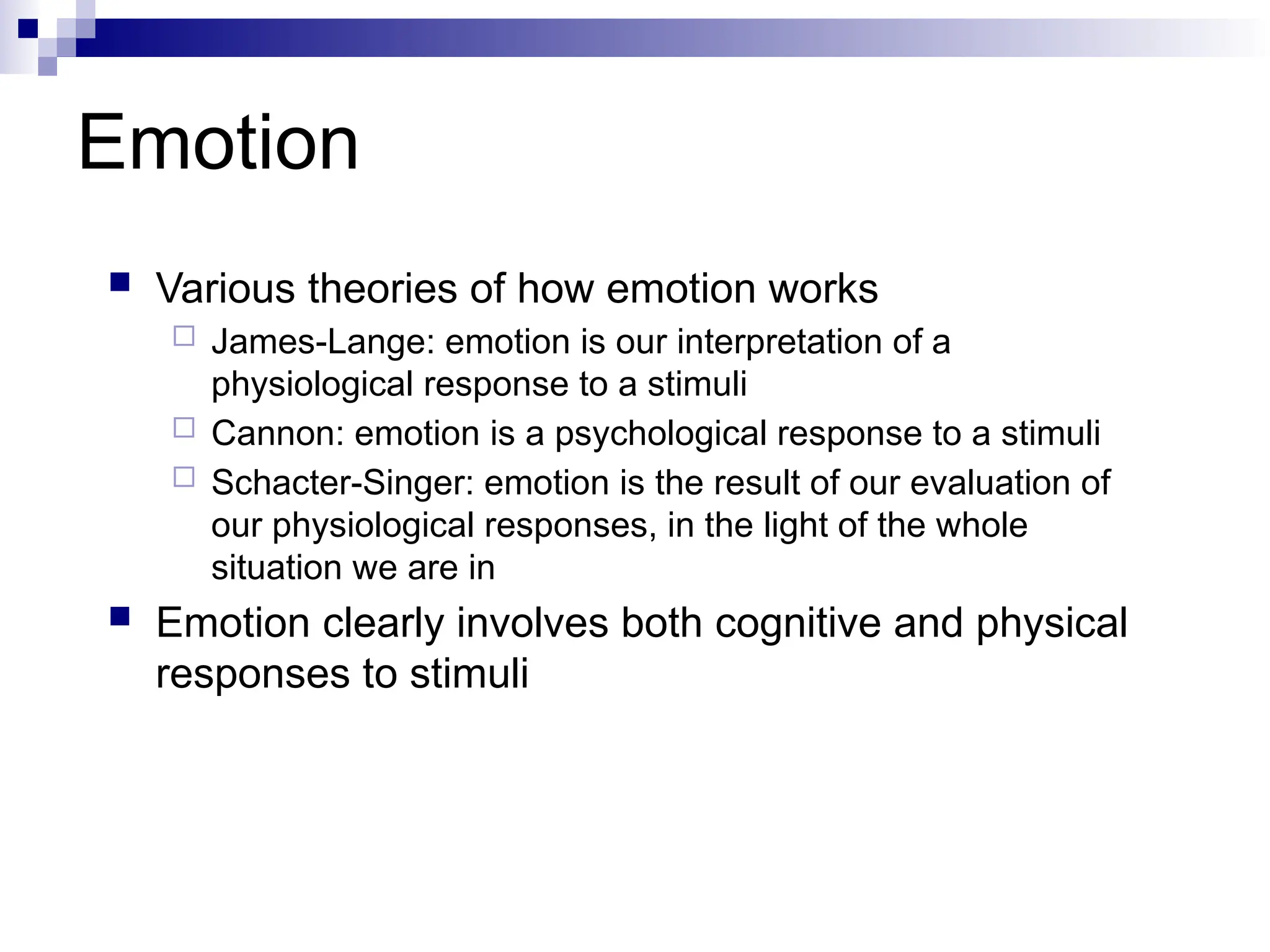 Emotion
 Various theories of how emotion works
 James-Lange: emotion is our interpretation of a
physiological response to a stimuli
 Cannon: emotion is a psychological response to a stimuli
 Schacter-Singer: emotion is the result of our evaluation of
our physiological responses, in the light of the whole
situation we are in
 Emotion clearly involves both cognitive and physical
responses to stimuli
 