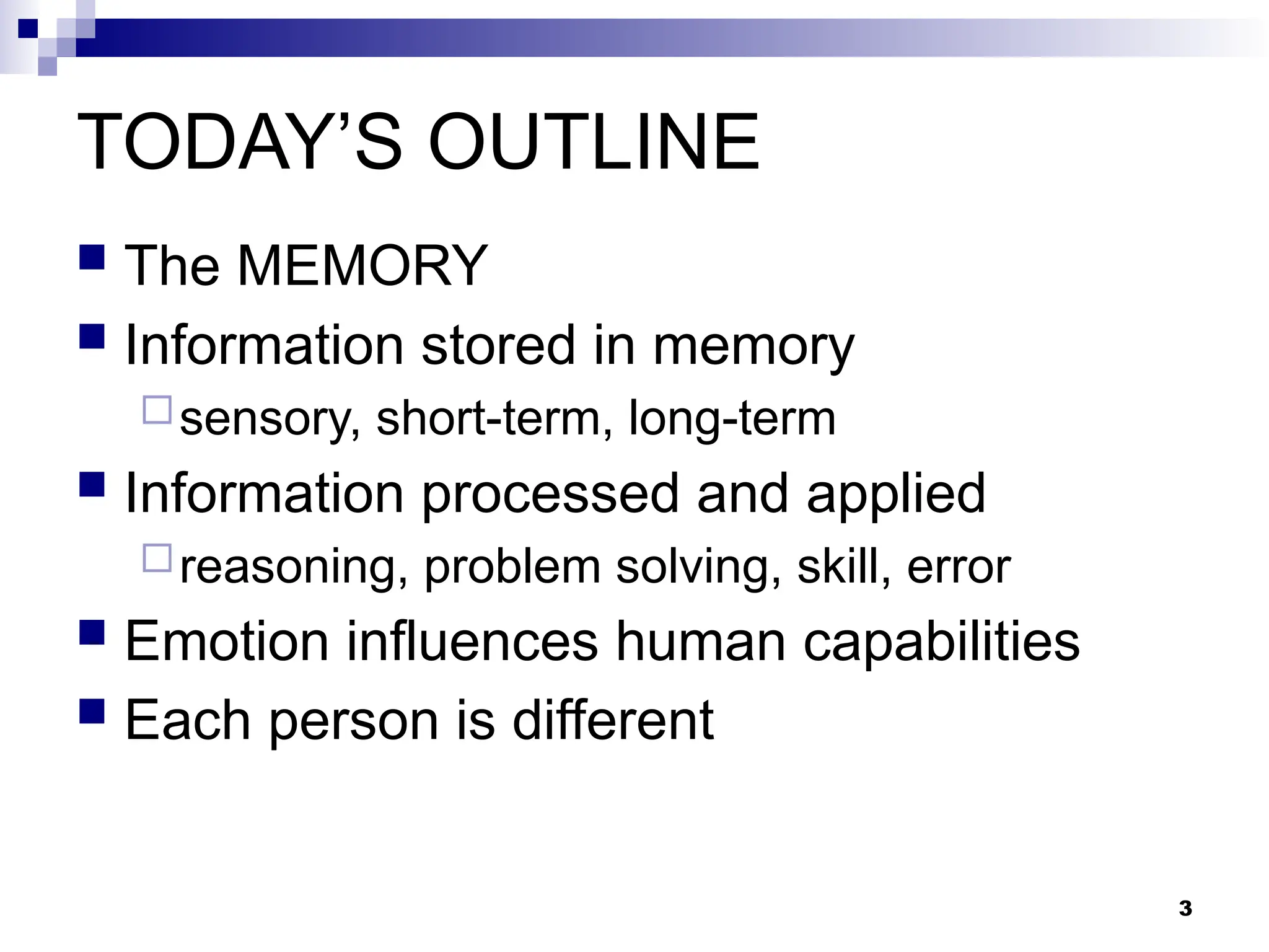 3
TODAY’S OUTLINE
 The MEMORY
 Information stored in memory
sensory, short-term, long-term
 Information processed and applied
reasoning, problem solving, skill, error
 Emotion influences human capabilities
 Each person is different
 