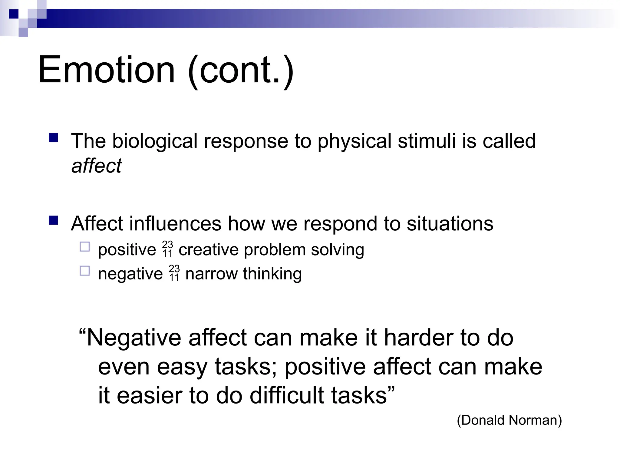 Emotion (cont.)
 The biological response to physical stimuli is called
affect
 Affect influences how we respond to situations
 positive  creative problem solving
 negative  narrow thinking
“Negative affect can make it harder to do
even easy tasks; positive affect can make
it easier to do difficult tasks”
(Donald Norman)
 