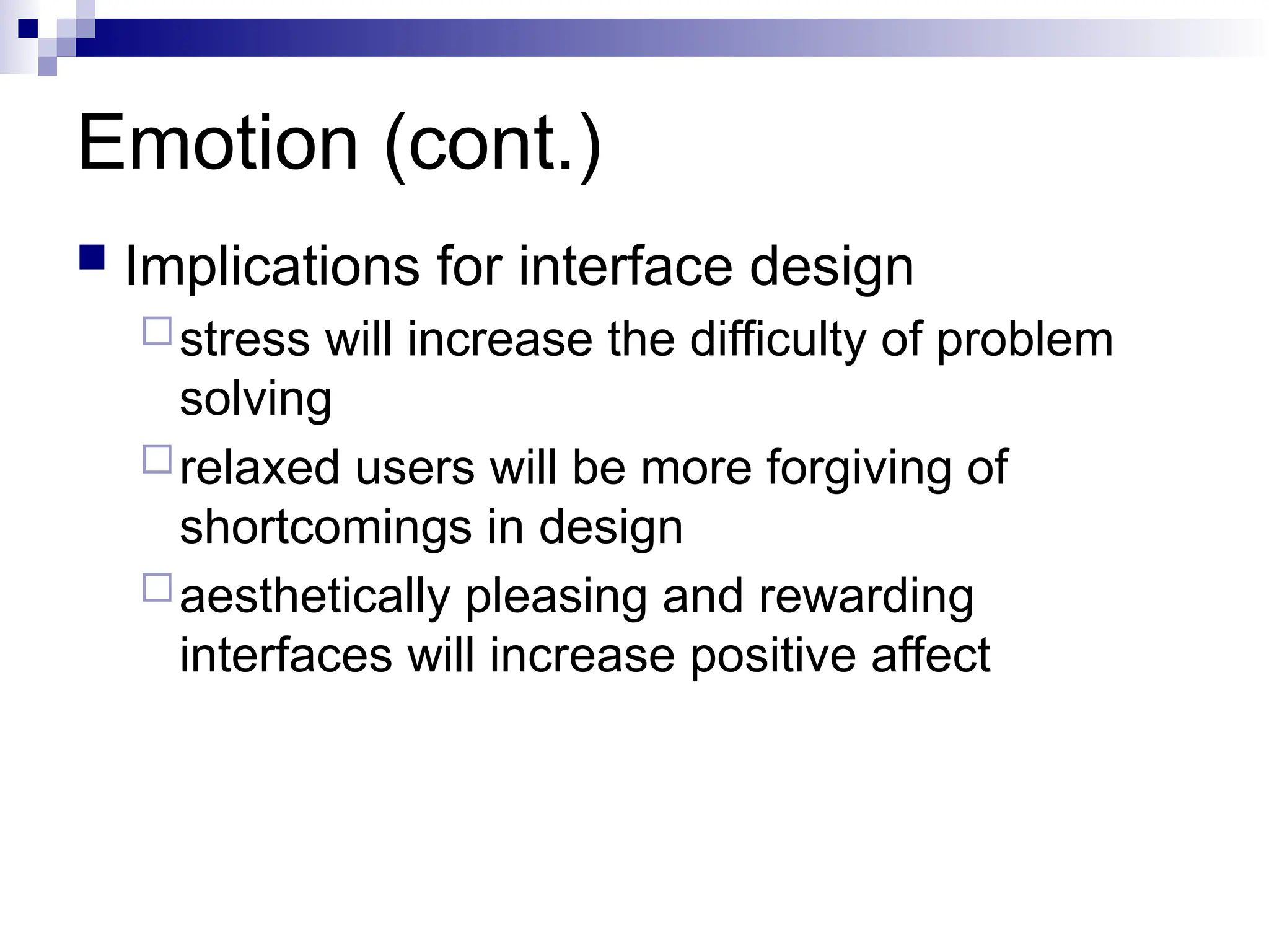 Emotion (cont.)
 Implications for interface design
stress will increase the difficulty of problem
solving
relaxed users will be more forgiving of
shortcomings in design
aesthetically pleasing and rewarding
interfaces will increase positive affect
 