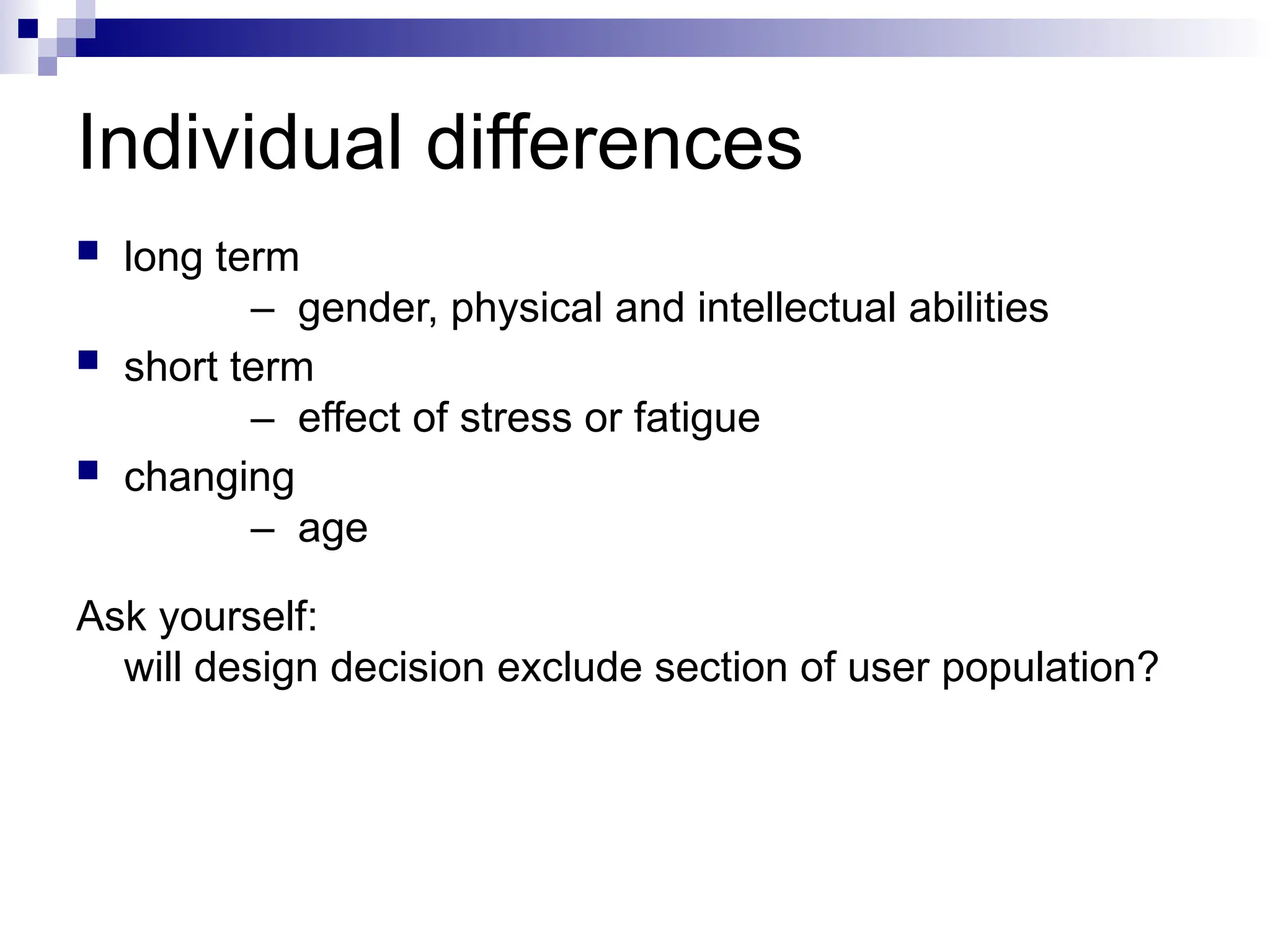 Individual differences
 long term
– gender, physical and intellectual abilities
 short term
– effect of stress or fatigue
 changing
– age
Ask yourself:
will design decision exclude section of user population?
 