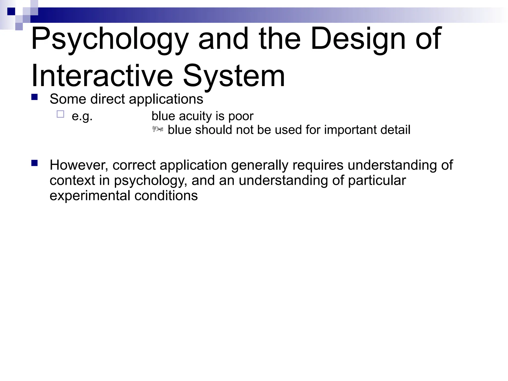 Psychology and the Design of
Interactive System
 Some direct applications
 e.g. blue acuity is poor
 blue should not be used for important detail
 However, correct application generally requires understanding of
context in psychology, and an understanding of particular
experimental conditions
 