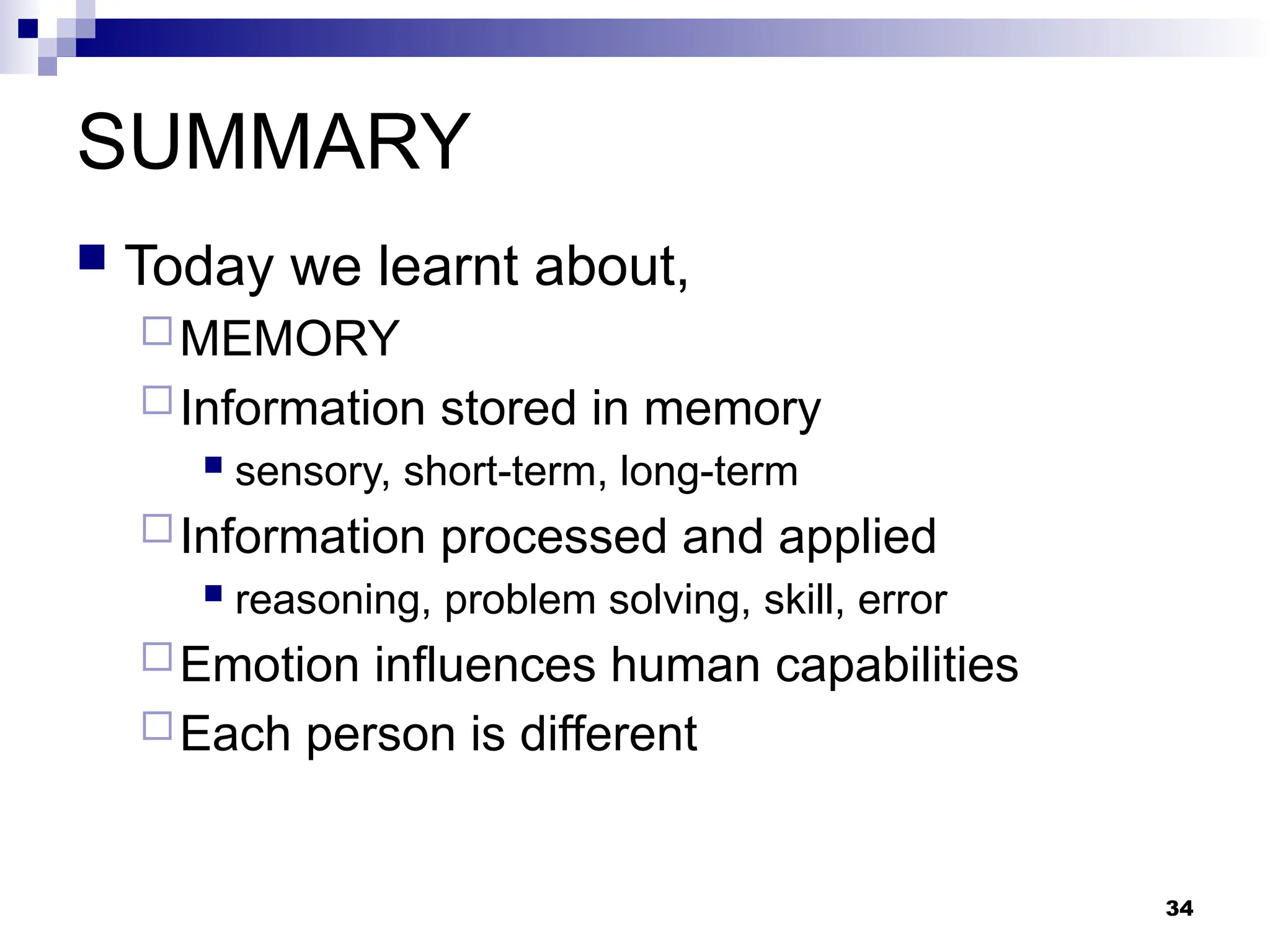34
SUMMARY
 Today we learnt about,
MEMORY
Information stored in memory
 sensory, short-term, long-term
Information processed and applied
 reasoning, problem solving, skill, error
Emotion influences human capabilities
Each person is different
 