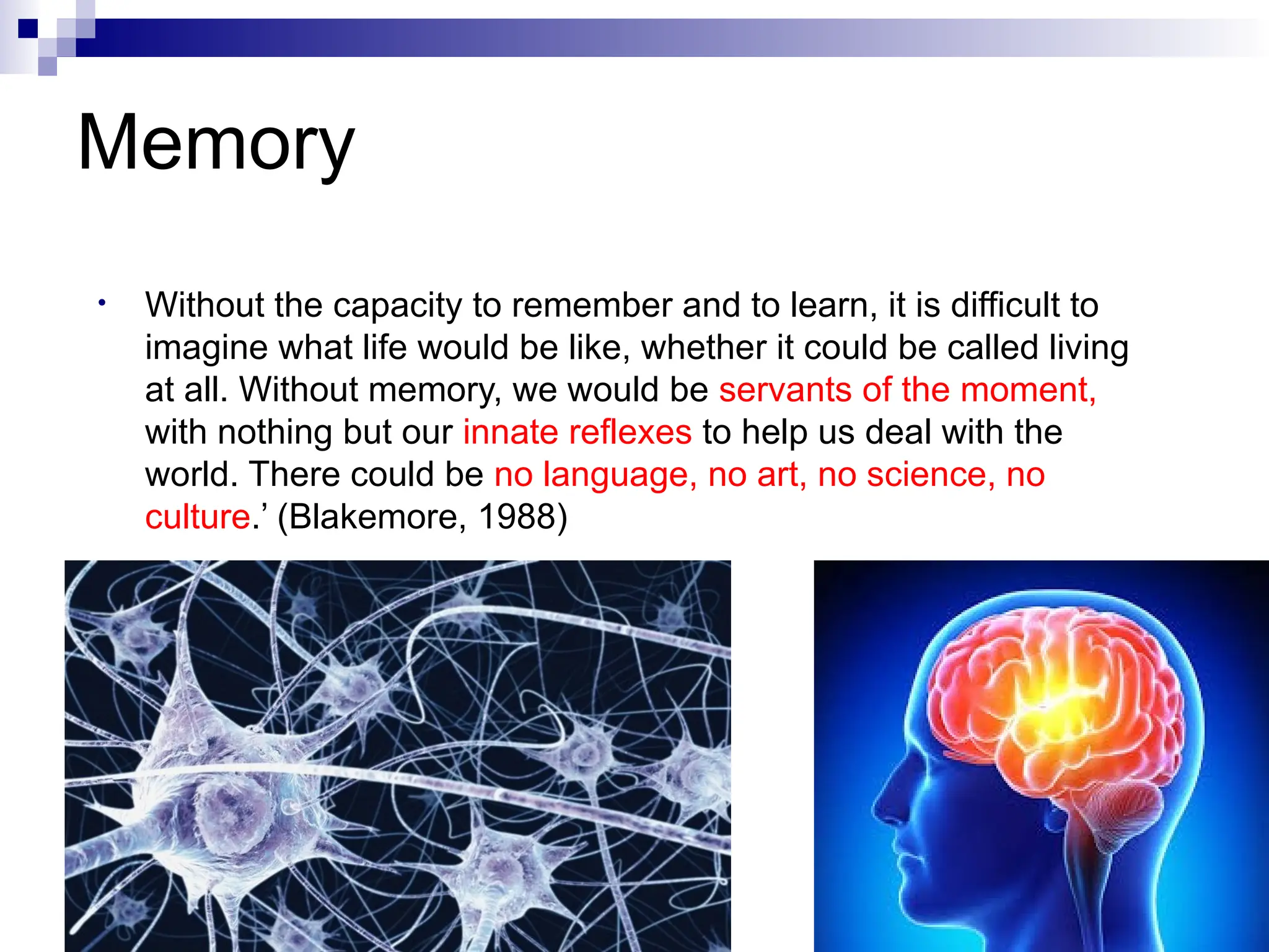 Memory
• Without the capacity to remember and to learn, it is difficult to
imagine what life would be like, whether it could be called living
at all. Without memory, we would be servants of the moment,
with nothing but our innate reflexes to help us deal with the
world. There could be no language, no art, no science, no
culture.’ (Blakemore, 1988)
 