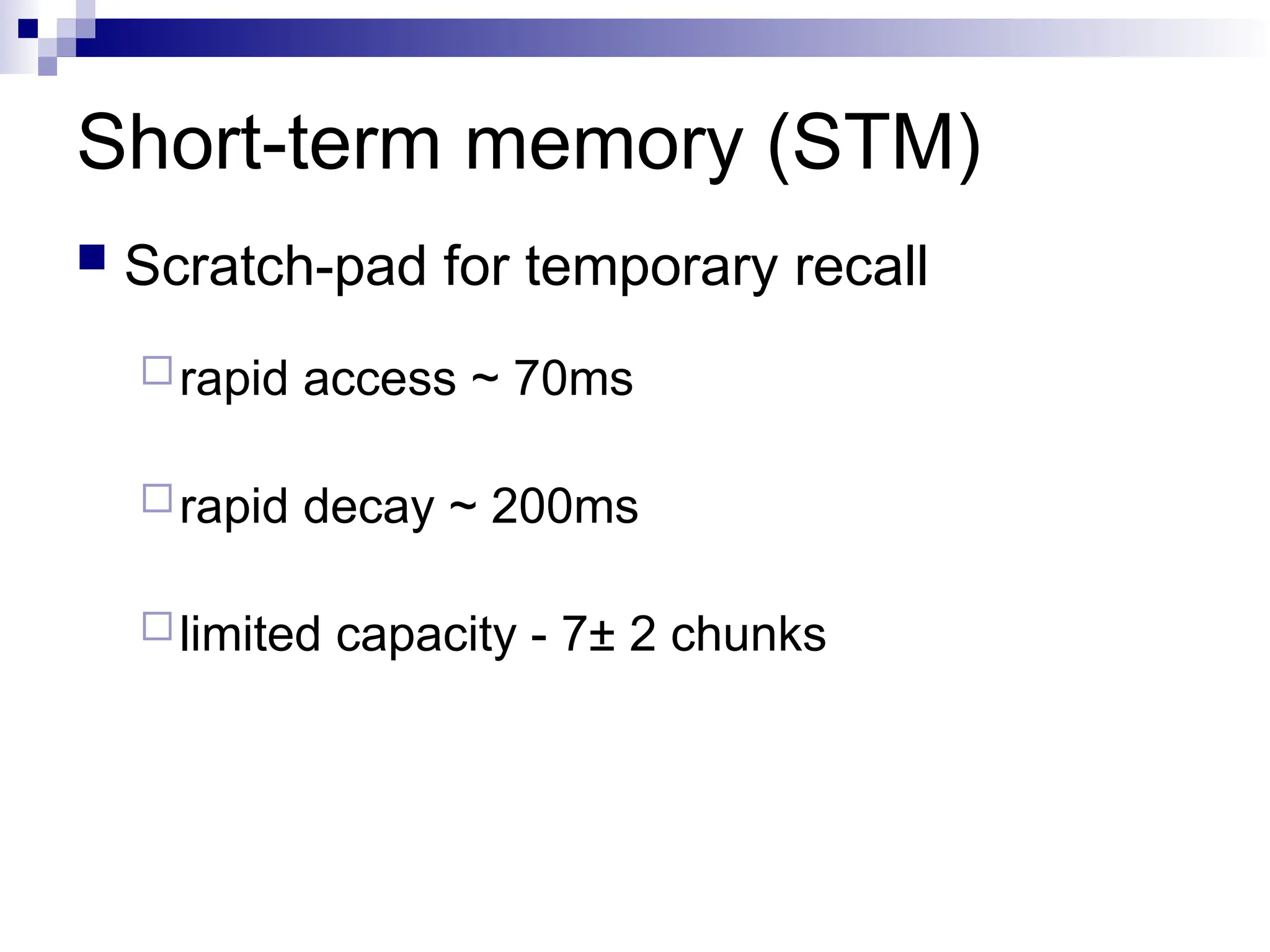Short-term memory (STM)
 Scratch-pad for temporary recall
rapid access ~ 70ms
rapid decay ~ 200ms
limited capacity - 7± 2 chunks
 