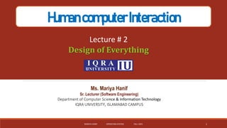 HumancomputerInteraction
Lecture # 2
Design of Everything
Ms. Mariya Hanif
Sr. Lecturer (Software Engineering)
Department of Computer Science & Information Technology
IQRA UNIVERSITY, ISLAMABAD CAMPUS
MARIYA HANIF OPERATING SYSTEM FALL-2021 1
 